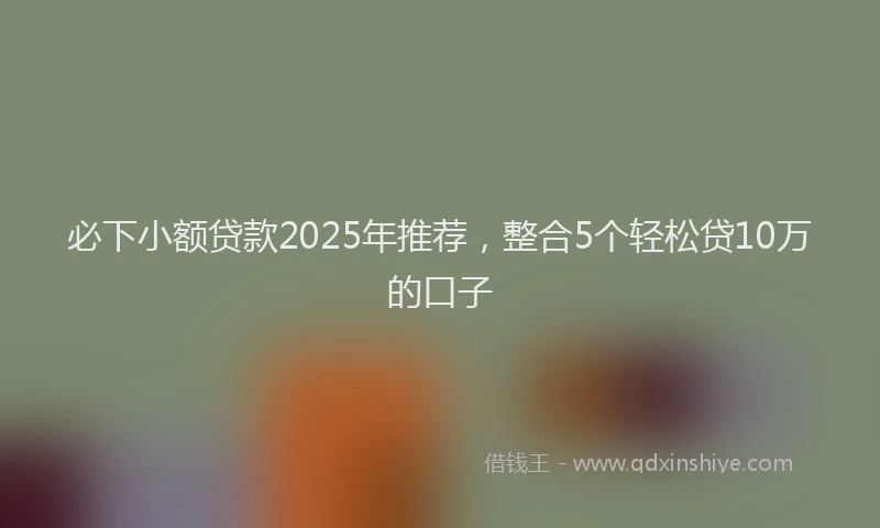 必下小额贷款2025年推荐，整合5个轻松贷10万的口子