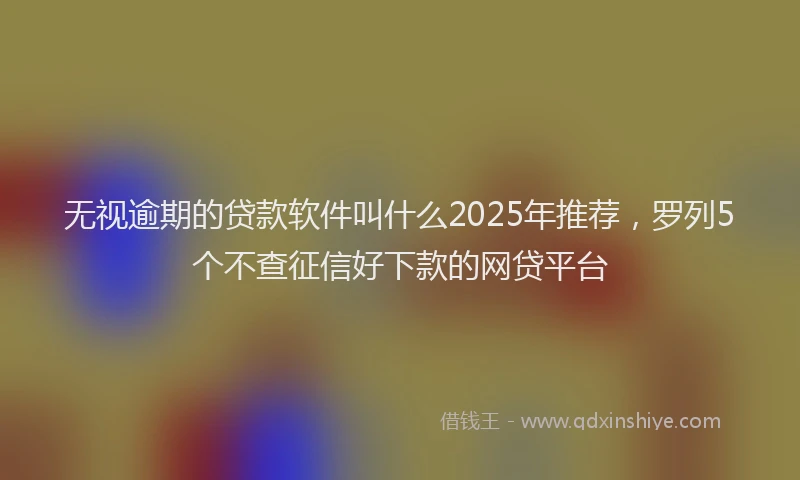 无视逾期的贷款软件叫什么2025年推荐，罗列5个不查征信好下款的网贷平台