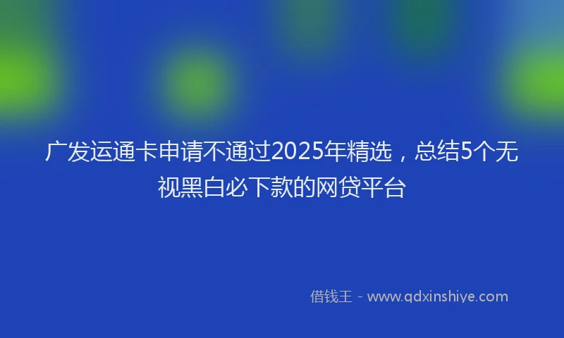 广发运通卡申请不通过2025年精选，总结5个无视黑白必下款的网贷平台