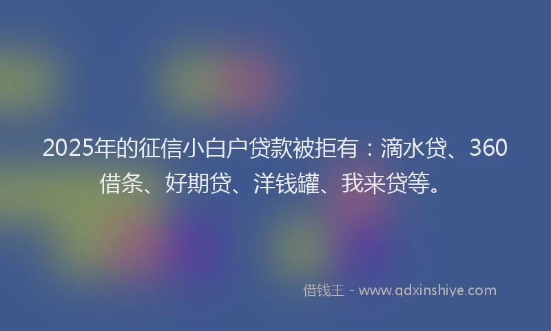 2025年的征信小白户贷款被拒有：滴水贷、360借条、好期贷、洋钱罐、我来贷等。