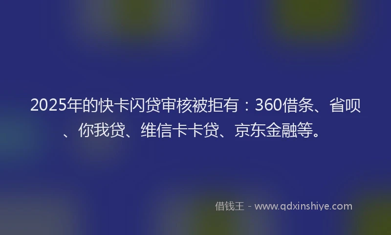 2025年的快卡闪贷审核被拒有：360借条、省呗、你我贷、维信卡卡贷、京东金融等。