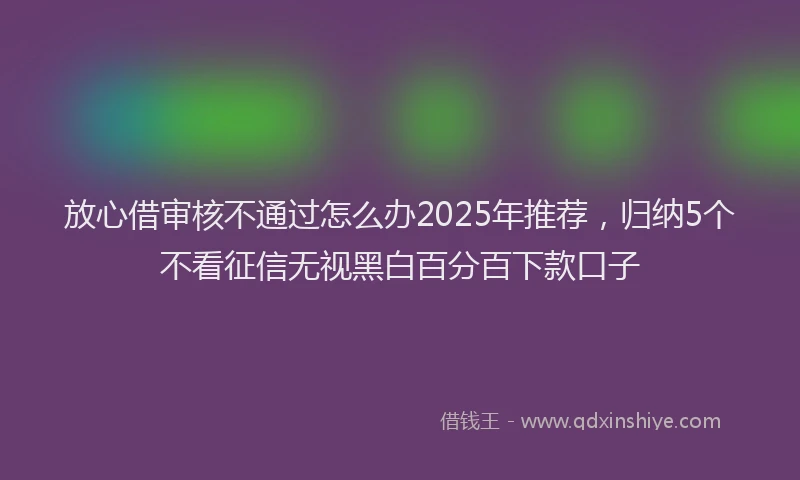放心借审核不通过怎么办2025年推荐，归纳5个不看征信无视黑白百分百下款口子