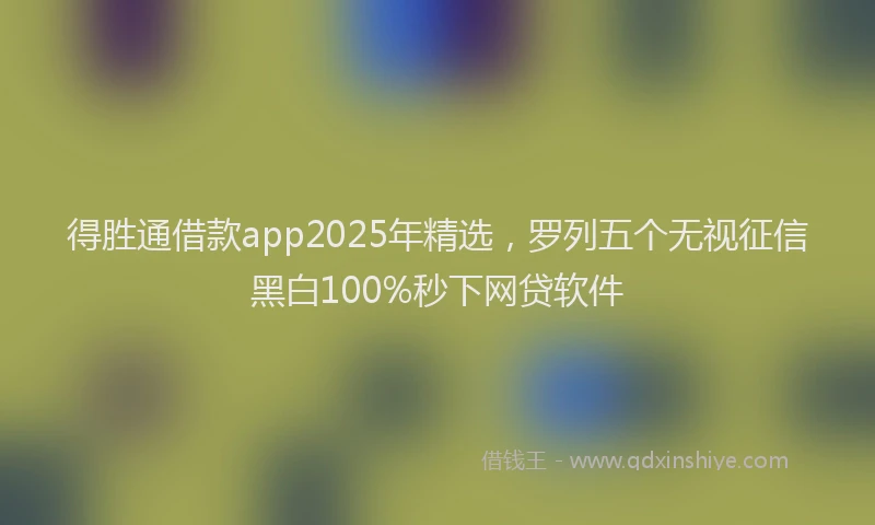 得胜通借款app2025年精选，罗列五个无视征信黑白100%秒下网贷软件