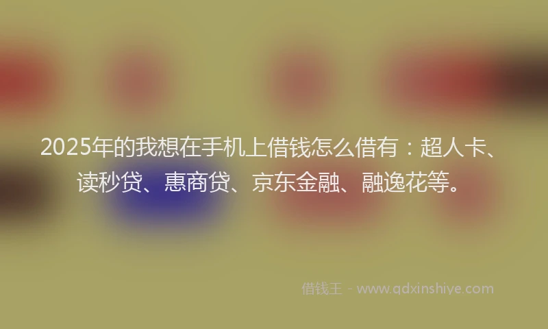 2025年的我想在手机上借钱怎么借有：超人卡、读秒贷、惠商贷、京东金融、融逸花等。