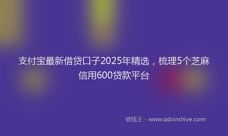 支付宝最新借贷口子2025年精选，梳理5个芝麻信用600贷款平台