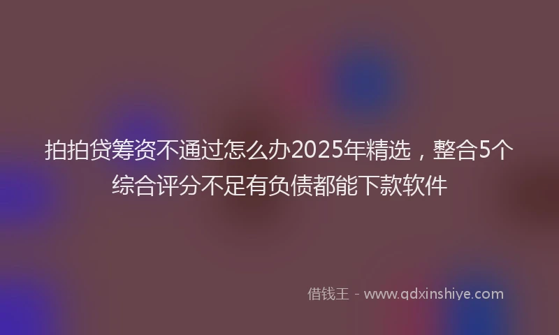 拍拍贷筹资不通过怎么办2025年精选，整合5个综合评分不足有负债都能下款软件