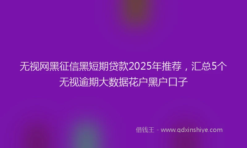无视网黑征信黑短期贷款2025年推荐，汇总5个无视逾期大数据花户黑户口子