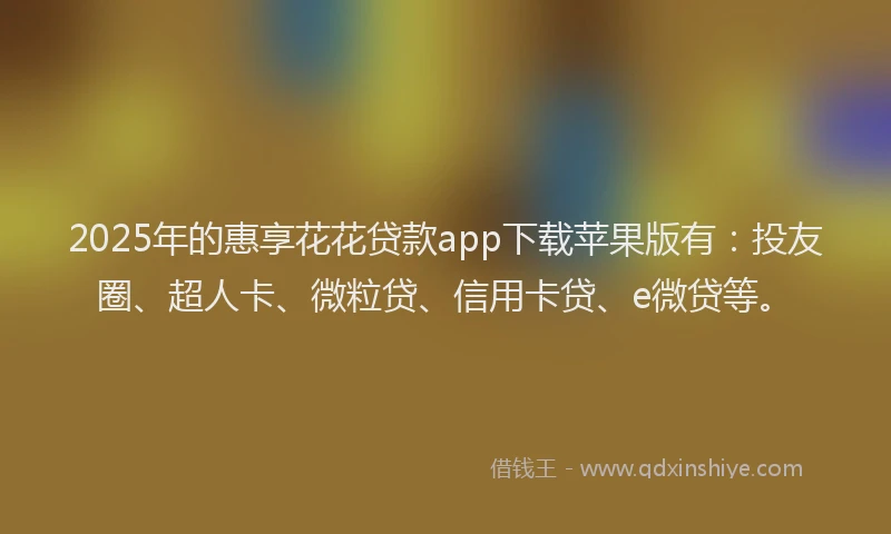 2025年的惠享花花贷款app下载苹果版有：投友圈、超人卡、微粒贷、信用卡贷、e微贷等。