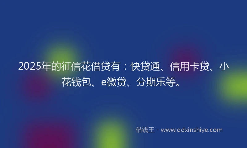 2025年的征信花借贷有：快贷通、信用卡贷、小花钱包、e微贷、分期乐等。