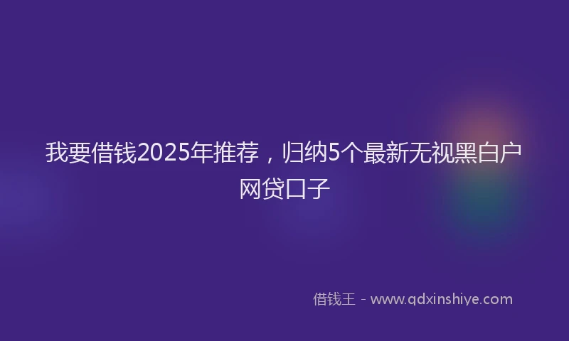 我要借钱2025年推荐，归纳5个最新无视黑白户网贷口子