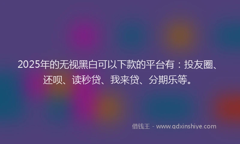 2025年的无视黑白可以下款的平台有：投友圈、还呗、读秒贷、我来贷、分期乐等。