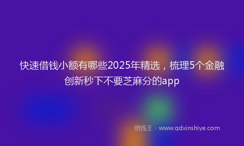 快速借钱小额有哪些2025年精选，梳理5个金融创新秒下不要芝麻分的app