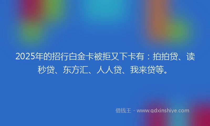 2025年的招行白金卡被拒又下卡有：拍拍贷、读秒贷、东方汇、人人贷、我来贷等。