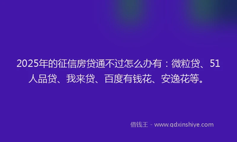 2025年的征信房贷通不过怎么办有：微粒贷、51人品贷、我来贷、百度有钱花、安逸花等。