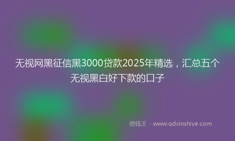 无视网黑征信黑3000贷款2025年精选，汇总五个无视黑白好下款的口子