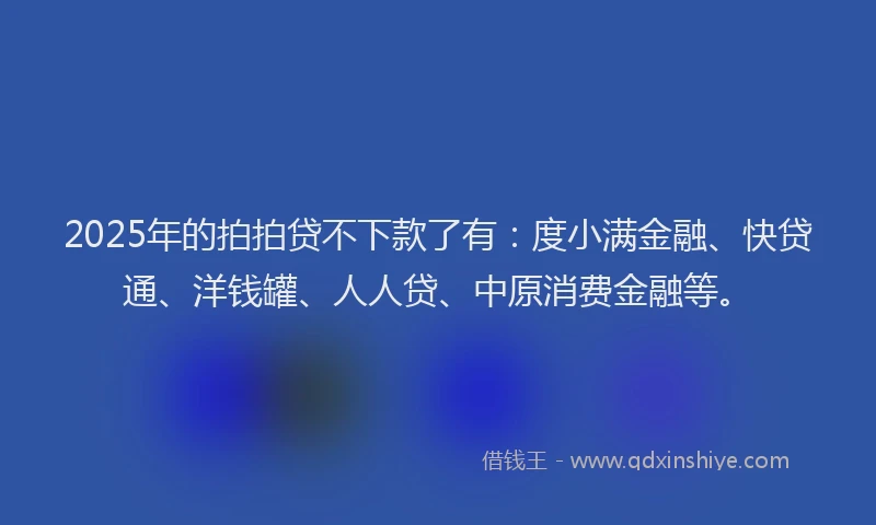 2025年的拍拍贷不下款了有：度小满金融、快贷通、洋钱罐、人人贷、中原消费金融等。