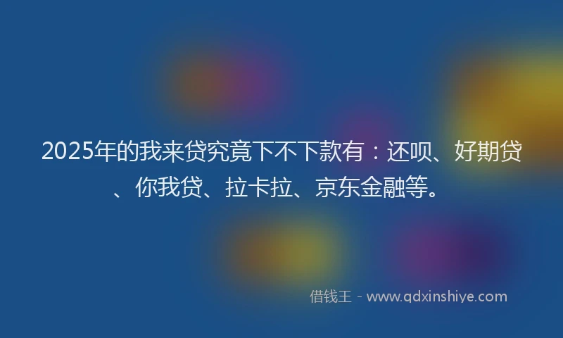 2025年的我来贷究竟下不下款有：还呗、好期贷、你我贷、拉卡拉、京东金融等。