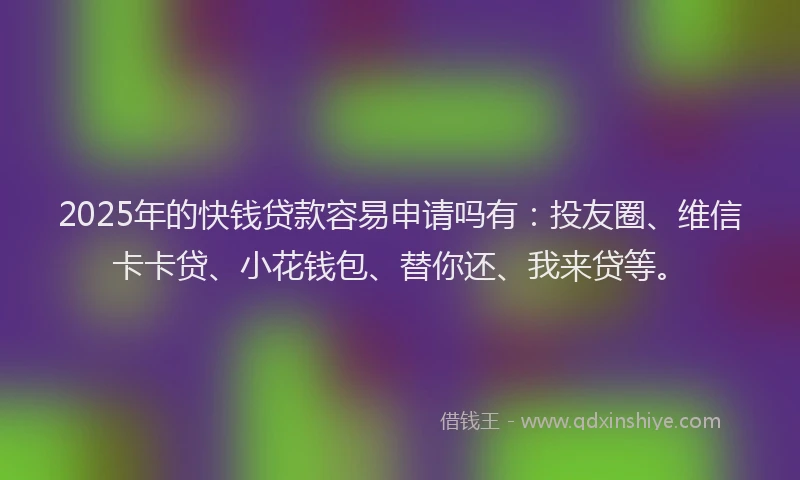 2025年的快钱贷款容易申请吗有：投友圈、维信卡卡贷、小花钱包、替你还、我来贷等。