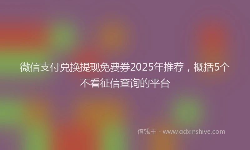 微信支付兑换提现免费券2025年推荐，概括5个不看征信查询的平台