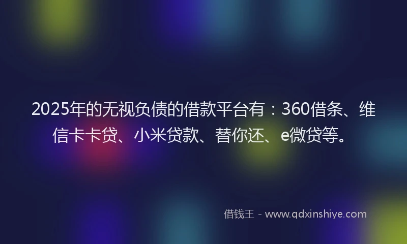 2025年的无视负债的借款平台有：360借条、维信卡卡贷、小米贷款、替你还、e微贷等。