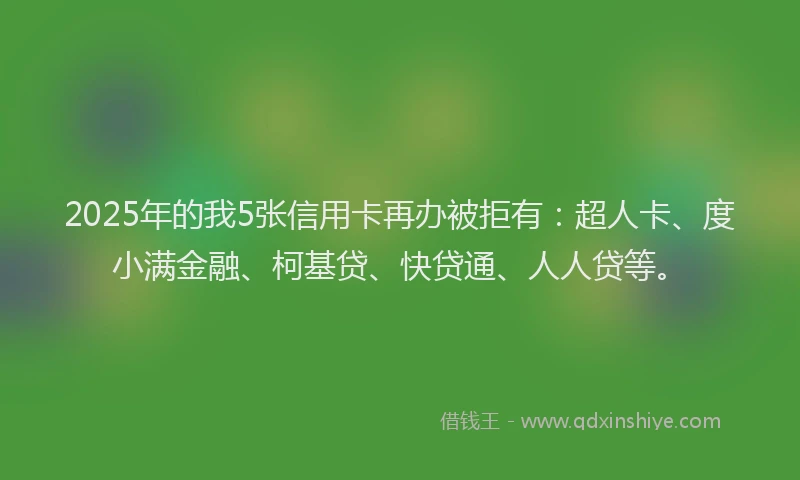 2025年的我5张信用卡再办被拒有：超人卡、度小满金融、柯基贷、快贷通、人人贷等。