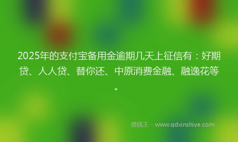 2025年的支付宝备用金逾期几天上征信有：好期贷、人人贷、替你还、中原消费金融、融逸花等。