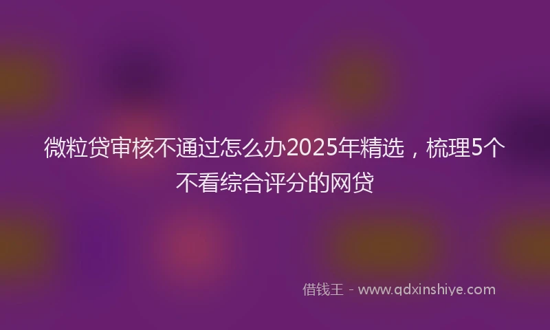 微粒贷审核不通过怎么办2025年精选，梳理5个不看综合评分的网贷