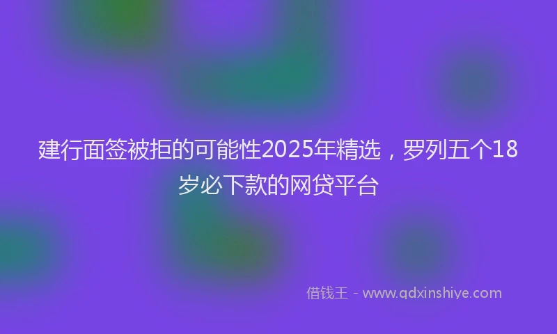 建行面签被拒的可能性2025年精选，罗列五个18岁必下款的网贷平台