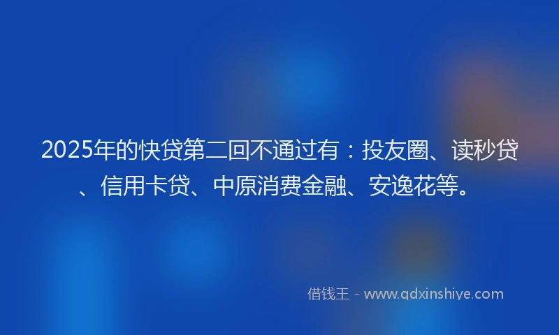 2025年的快贷第二回不通过有：投友圈、读秒贷、信用卡贷、中原消费金融、安逸花等。