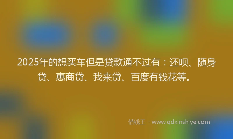 2025年的想买车但是贷款通不过有：还呗、随身贷、惠商贷、我来贷、百度有钱花等。