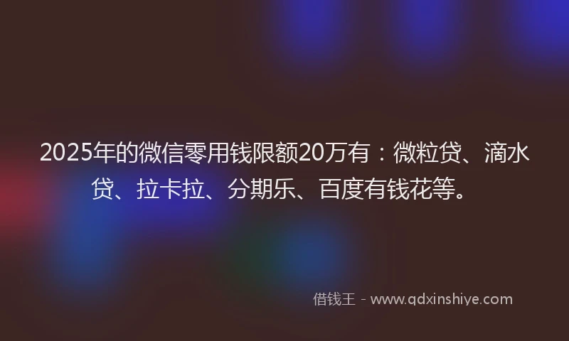 2025年的微信零用钱限额20万有：微粒贷、滴水贷、拉卡拉、分期乐、百度有钱花等。