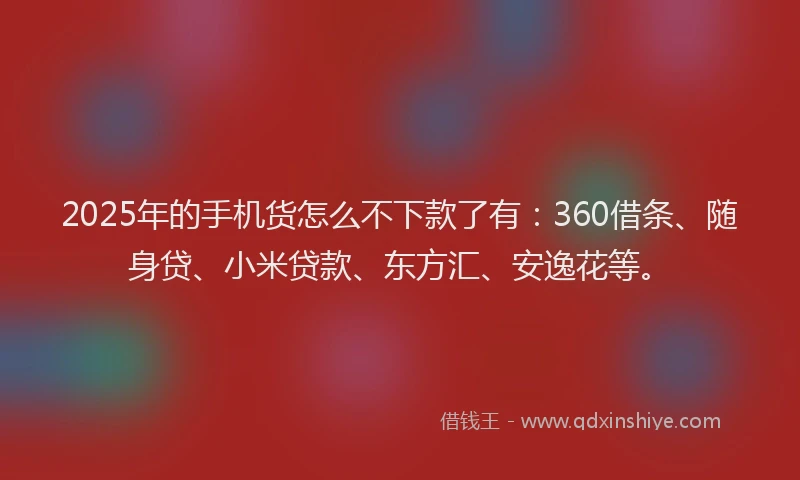 2025年的手机货怎么不下款了有：360借条、随身贷、小米贷款、东方汇、安逸花等。