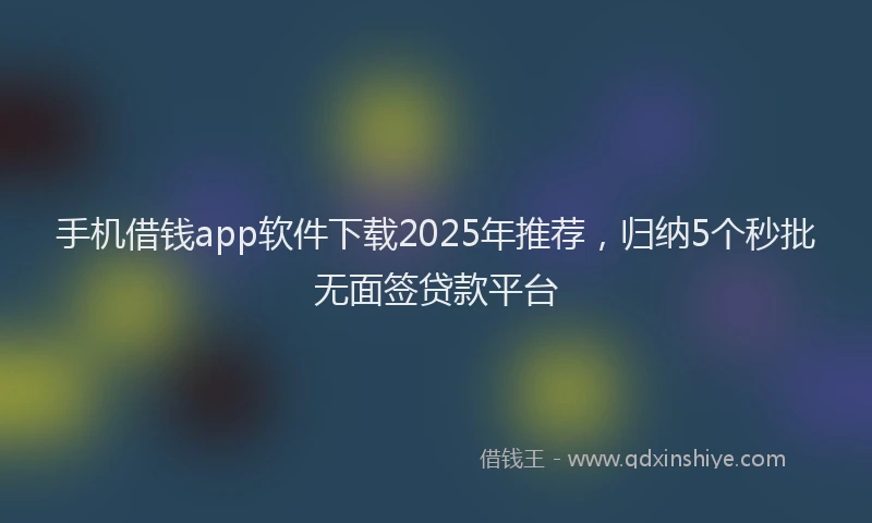 手机借钱app软件下载2025年推荐，归纳5个秒批无面签贷款平台