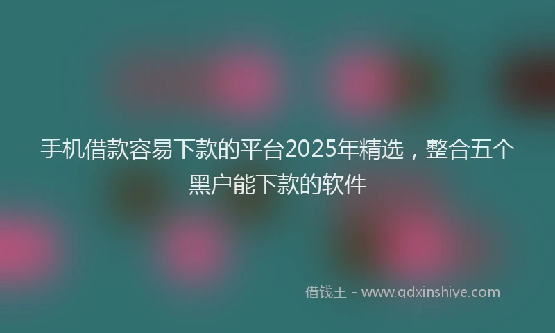 手机借款容易下款的平台2025年精选，整合五个黑户能下款的软件