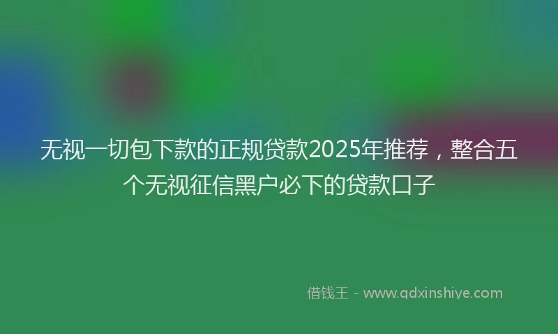 无视一切包下款的正规贷款2025年推荐，整合五个无视征信黑户必下的贷款口子