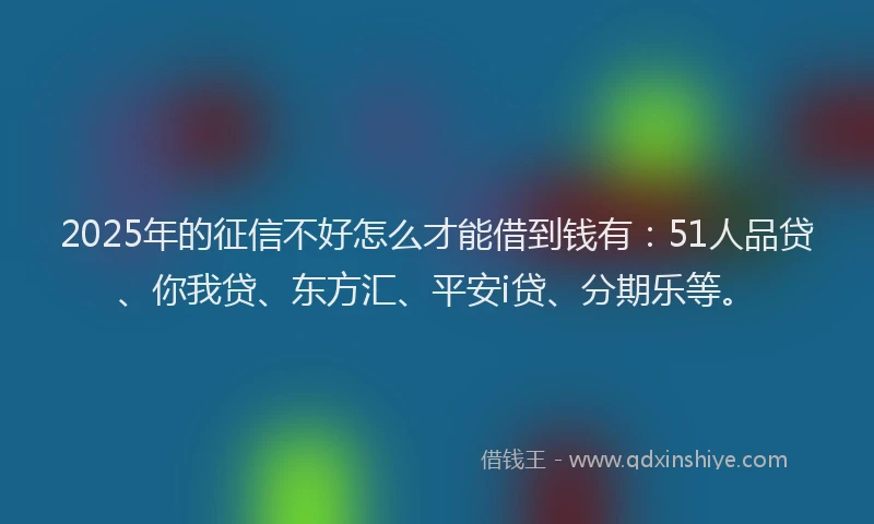 2025年的征信不好怎么才能借到钱有：51人品贷、你我贷、东方汇、平安i贷、分期乐等。