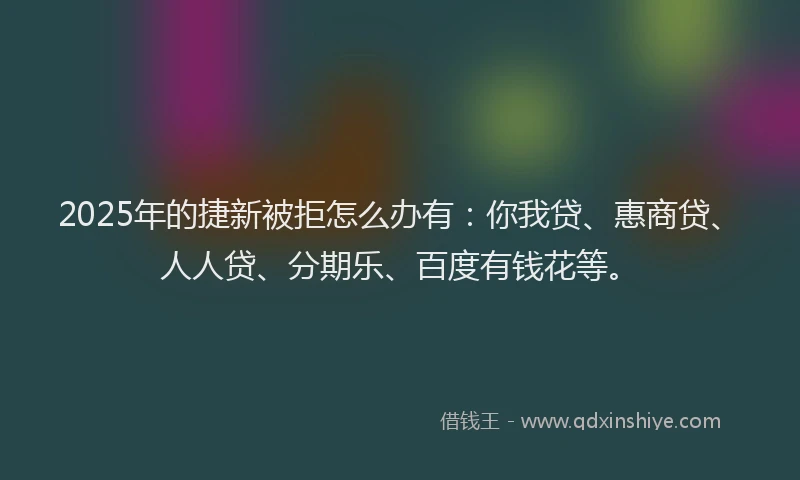 2025年的捷新被拒怎么办有：你我贷、惠商贷、人人贷、分期乐、百度有钱花等。