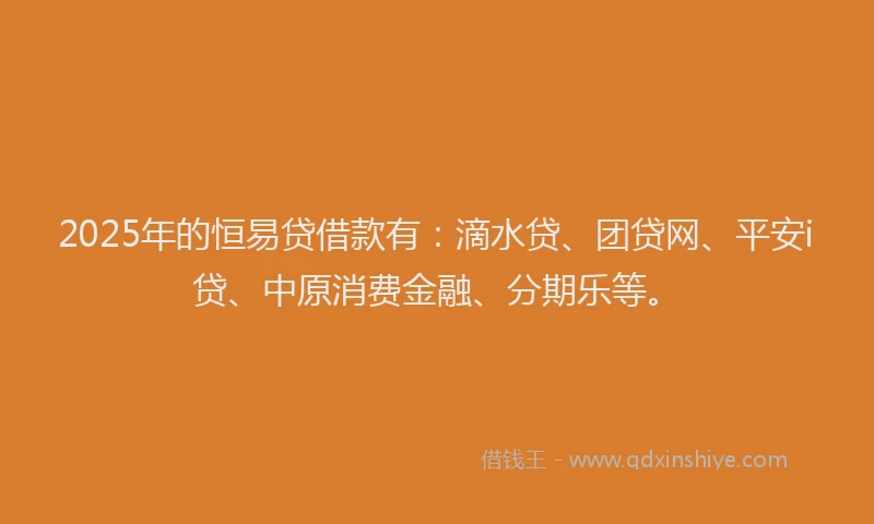 2025年的恒易贷借款有：滴水贷、团贷网、平安i贷、中原消费金融、分期乐等。