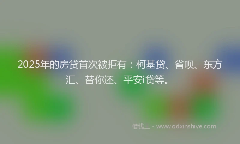 2025年的房贷首次被拒有：柯基贷、省呗、东方汇、替你还、平安i贷等。