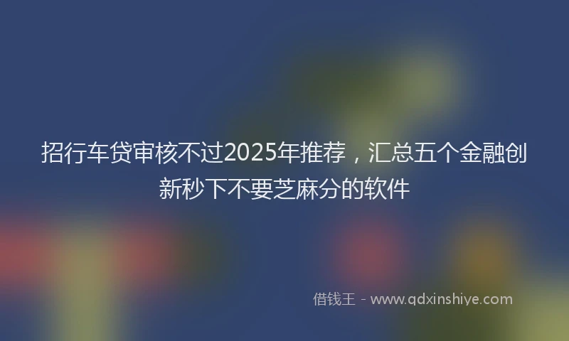 招行车贷审核不过2025年推荐，汇总五个金融创新秒下不要芝麻分的软件
