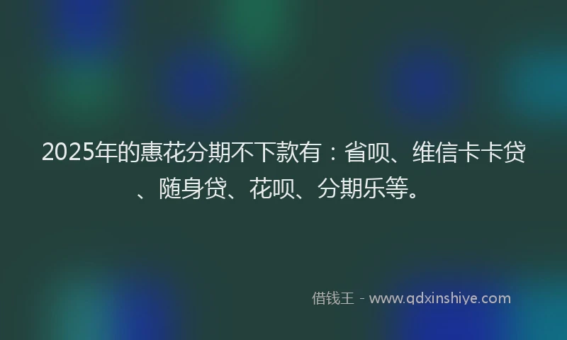 2025年的惠花分期不下款有：省呗、维信卡卡贷、随身贷、花呗、分期乐等。