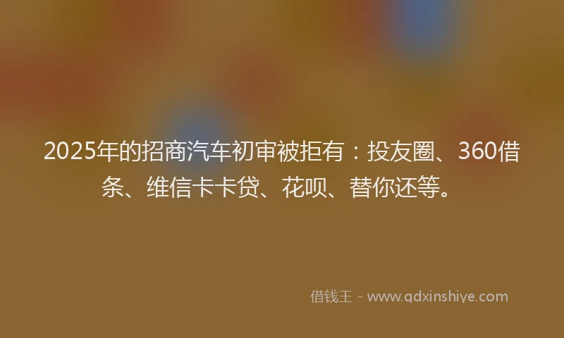2025年的招商汽车初审被拒有：投友圈、360借条、维信卡卡贷、花呗、替你还等。
