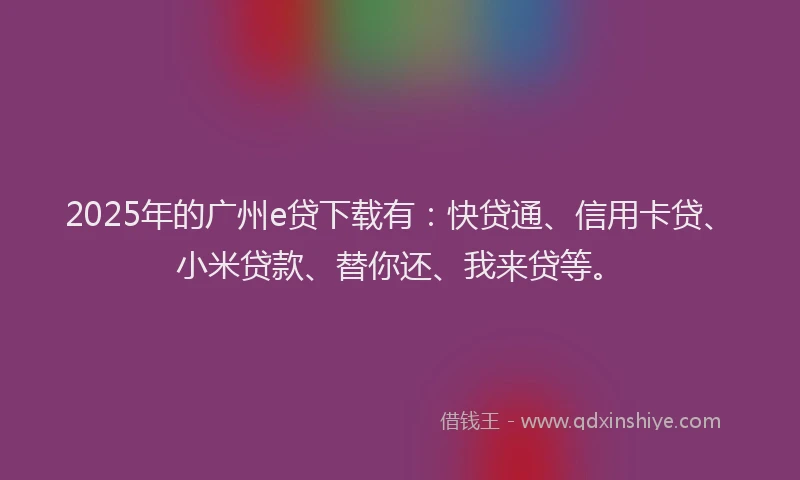 2025年的广州e贷下载有：快贷通、信用卡贷、小米贷款、替你还、我来贷等。