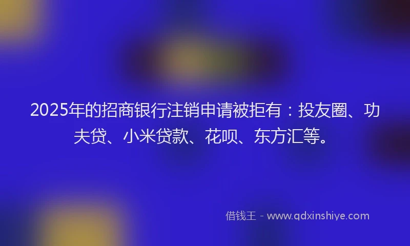 2025年的招商银行注销申请被拒有：投友圈、功夫贷、小米贷款、花呗、东方汇等。