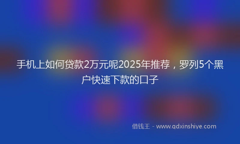 手机上如何贷款2万元呢2025年推荐，罗列5个黑户快速下款的口子