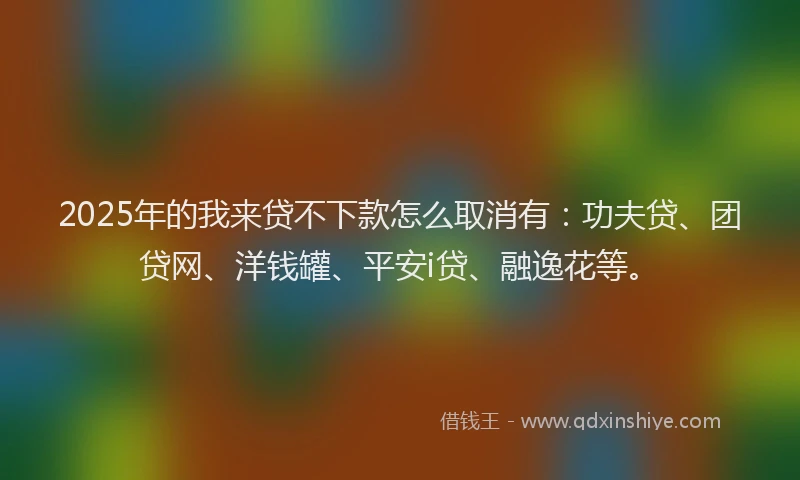 2025年的我来贷不下款怎么取消有：功夫贷、团贷网、洋钱罐、平安i贷、融逸花等。