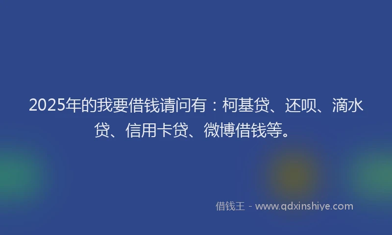 2025年的我要借钱请问有：柯基贷、还呗、滴水贷、信用卡贷、微博借钱等。