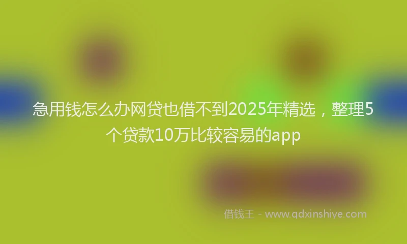 急用钱怎么办网贷也借不到2025年精选，整理5个贷款10万比较容易的app