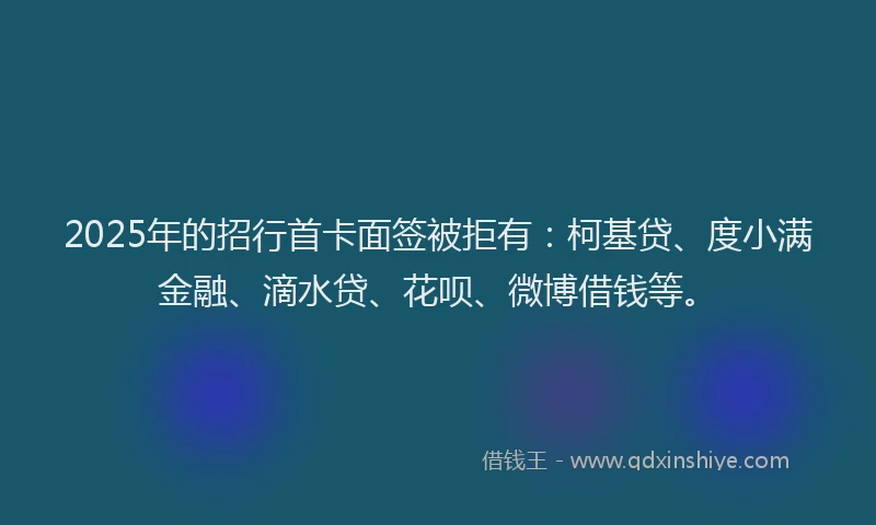 2025年的招行首卡面签被拒有：柯基贷、度小满金融、滴水贷、花呗、微博借钱等。