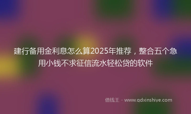 建行备用金利息怎么算2025年推荐，整合五个急用小钱不求征信流水轻松贷的软件